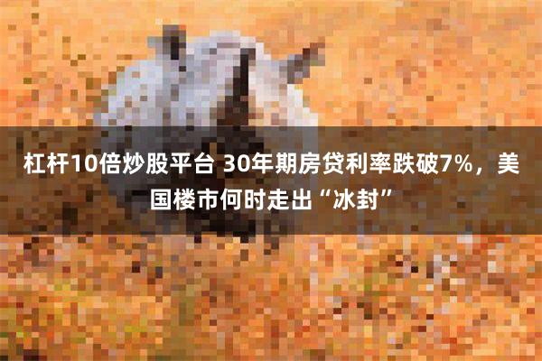 杠杆10倍炒股平台 30年期房贷利率跌破7%，美国楼市何时走出“冰封”