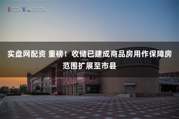 实盘网配资 重磅！收储已建成商品房用作保障房范围扩展至市县