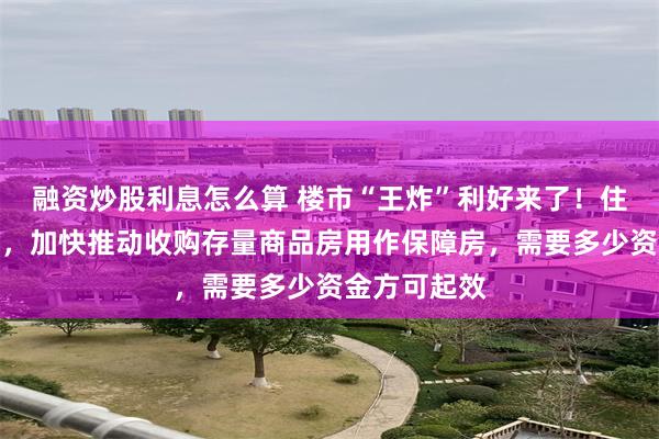 融资炒股利息怎么算 楼市“王炸”利好来了！住建部大动作，加快推动收购存量商品房用作保障房，需要多少资金方可起效