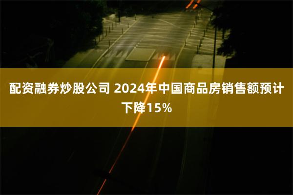 配资融券炒股公司 2024年中国商品房销售额预计下降15%