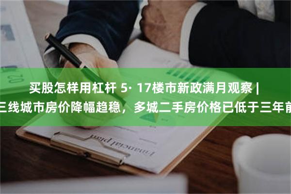 买股怎样用杠杆 5· 17楼市新政满月观察 | 三线城市房价降幅趋稳，多城二手房价格已低于三年前