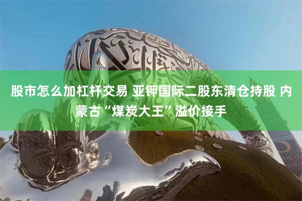 股市怎么加杠杆交易 亚钾国际二股东清仓持股 内蒙古“煤炭大王”溢价接手