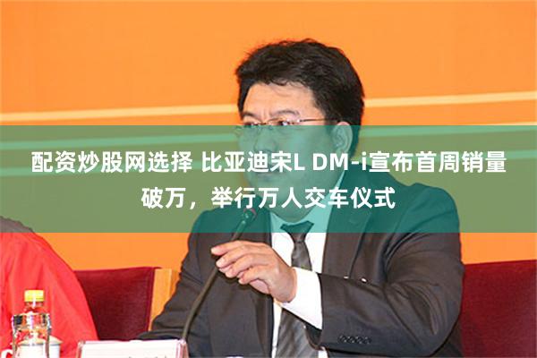 配资炒股网选择 比亚迪宋L DM-i宣布首周销量破万，举行万人交车仪式