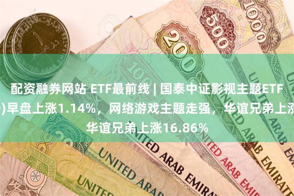 配资融券网站 ETF最前线 | 国泰中证影视主题ETF(516620)早盘上涨1.14%，网络游戏主题走强，华谊兄弟上涨16.86%