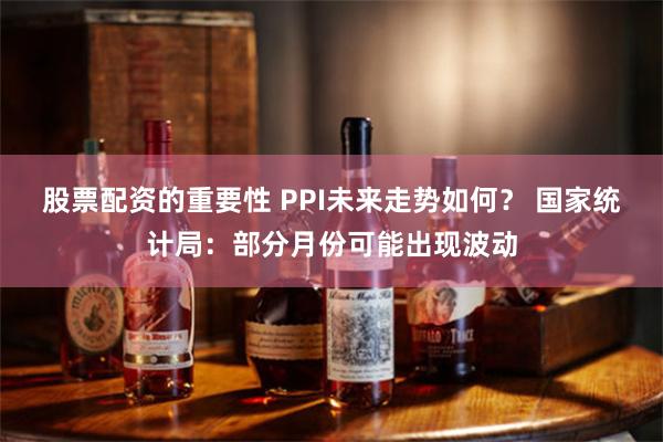 股票配资的重要性 PPI未来走势如何？ 国家统计局：部分月份可能出现波动