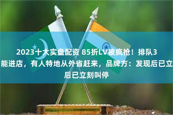 2023十大实盘配资 85折LV被疯抢！排队3小时才能进店，有人特地从外省赶来，品牌方：发现后已立刻叫停