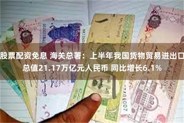 股票配资免息 海关总署：上半年我国货物贸易进出口总值21.17万亿元人民币 同比增长6.1%