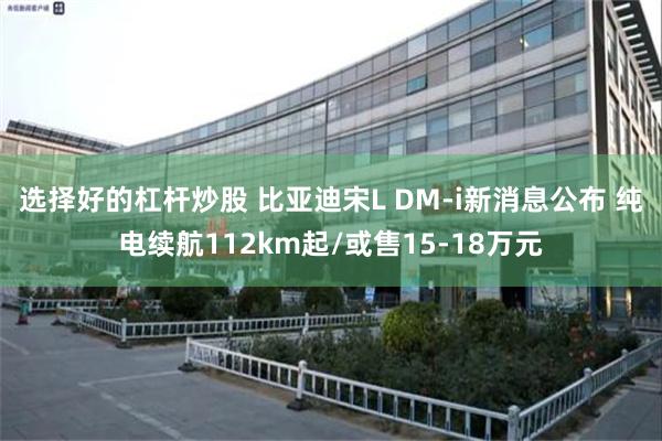 选择好的杠杆炒股 比亚迪宋L DM-i新消息公布 纯电续航112km起/或售15-18万元