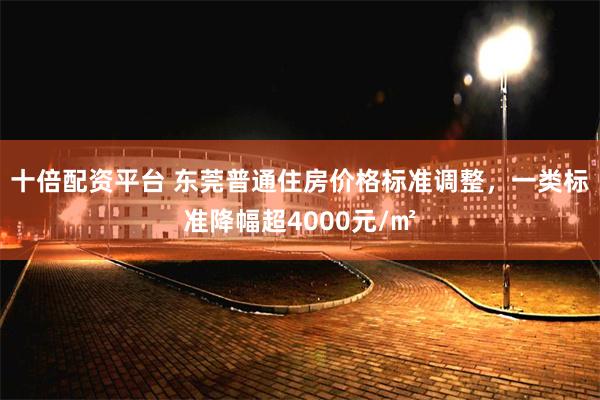 十倍配资平台 东莞普通住房价格标准调整，一类标准降幅超4000元/㎡