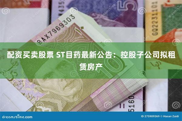 配资买卖股票 ST目药最新公告：控股子公司拟租赁房产