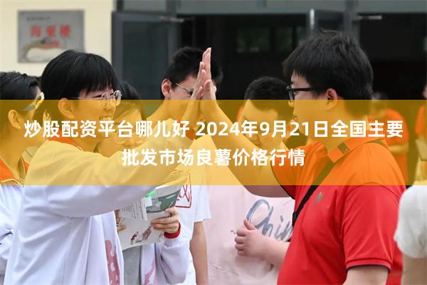 炒股配资平台哪儿好 2024年9月21日全国主要批发市场良薯价格行情