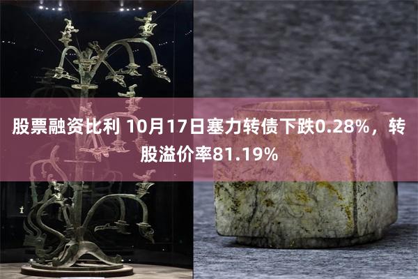 股票融资比利 10月17日塞力转债下跌0.28%，转股溢价率81.19%