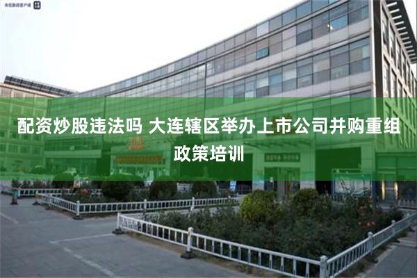 配资炒股违法吗 大连辖区举办上市公司并购重组政策培训