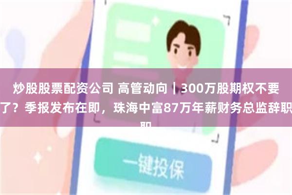 炒股股票配资公司 高管动向｜300万股期权不要了？季报发布在即，珠海中富87万年薪财务总监辞职