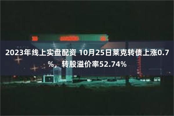 2023年线上实盘配资 10月25日莱克转债上涨0.7%，转股溢价率52.74%