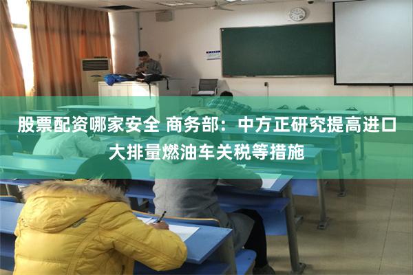 股票配资哪家安全 商务部：中方正研究提高进口大排量燃油车关税等措施