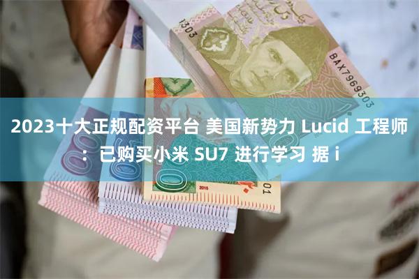 2023十大正规配资平台 美国新势力 Lucid 工程师：已购买小米 SU7 进行学习 据 i