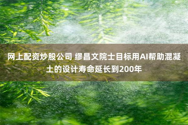 网上配资炒股公司 缪昌文院士目标用AI帮助混凝土的设计寿命延长到200年