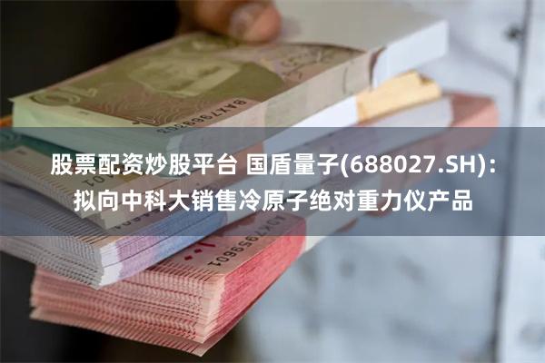 股票配资炒股平台 国盾量子(688027.SH)：拟向中科大销售冷原子绝对重力仪产品