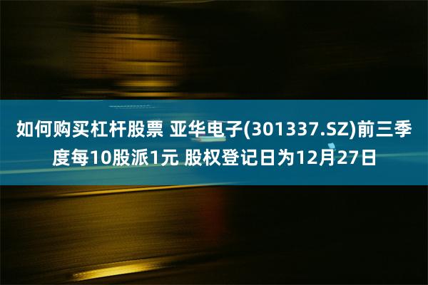 如何购买杠杆股票 亚华电子(301337.SZ)前三季度每10股派1元 股权登记日为12月27日