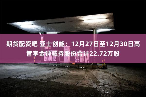 期货配资吧 亚士创能：12月27日至12月30日高管李金钟减持股份合计22.72万股