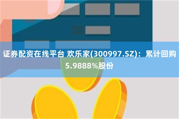 证券配资在线平台 欢乐家(300997.SZ)：累计回购5.9888%股份