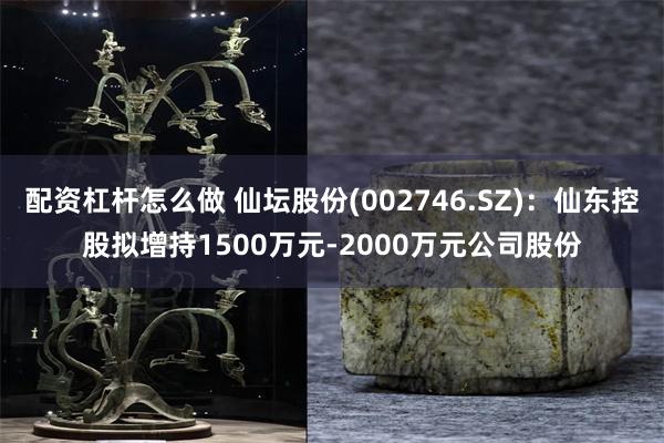 配资杠杆怎么做 仙坛股份(002746.SZ)：仙东控股拟增持1500万元-2000万元公司股份