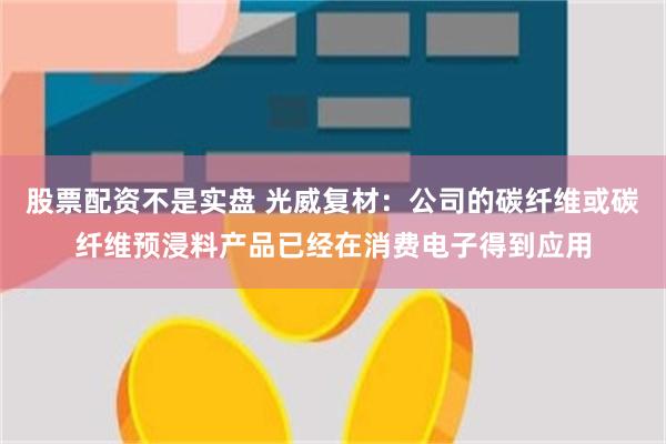 股票配资不是实盘 光威复材：公司的碳纤维或碳纤维预浸料产品已经在消费电子得到应用