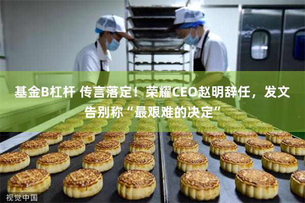 基金B杠杆 传言落定！荣耀CEO赵明辞任，发文告别称“最艰难的决定”