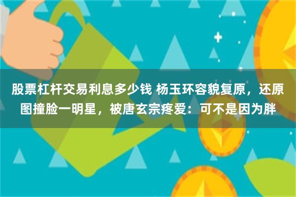 股票杠杆交易利息多少钱 杨玉环容貌复原，还原图撞脸一明星，被唐玄宗疼爱：可不是因为胖