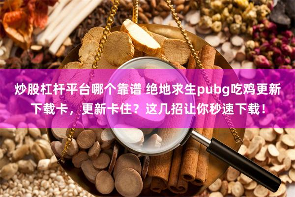 炒股杠杆平台哪个靠谱 绝地求生pubg吃鸡更新下载卡，更新卡住？这几招让你秒速下载！