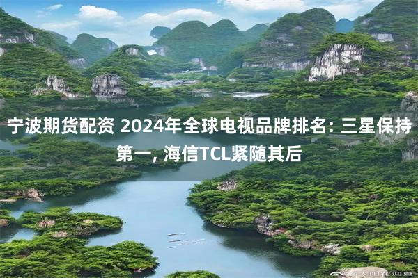 宁波期货配资 2024年全球电视品牌排名: 三星保持第一, 海信TCL紧随其后