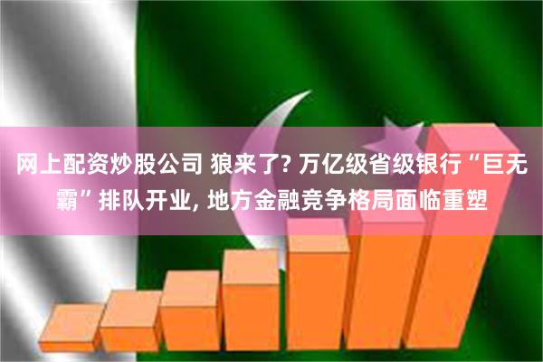 网上配资炒股公司 狼来了? 万亿级省级银行“巨无霸”排队开业, 地方金融竞争格局面临重塑