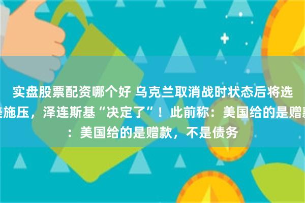 实盘股票配资哪个好 乌克兰取消战时状态后将选总统！面临美施压，泽连斯基“决定了”！此前称：美国给的是赠款，不是债务