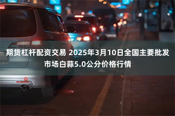 期货杠杆配资交易 2025年3月10日全国主要批发市场白蒜5.0公分价格行情