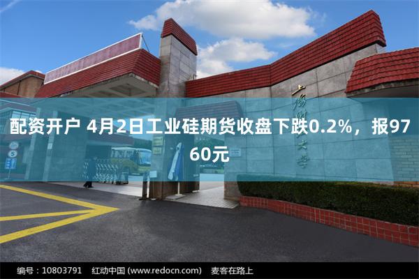 配资开户 4月2日工业硅期货收盘下跌0.2%，报9760元