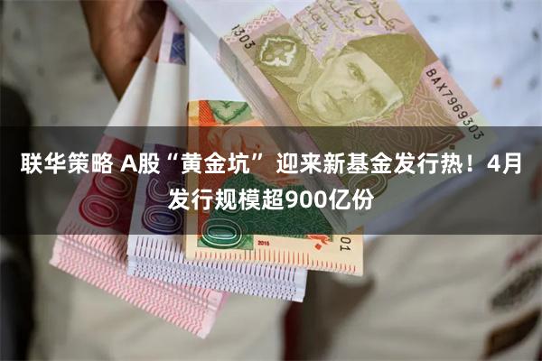 联华策略 A股“黄金坑” 迎来新基金发行热！4月发行规模超900亿份