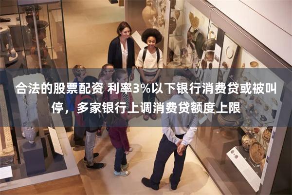 合法的股票配资 利率3%以下银行消费贷或被叫停，多家银行上调消费贷额度上限