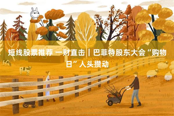 短线股票推荐 一财直击｜巴菲特股东大会“购物日”人头攒动