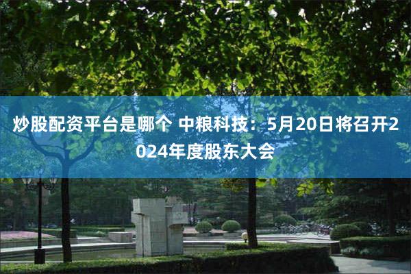 炒股配资平台是哪个 中粮科技：5月20日将召开2024年度股东大会