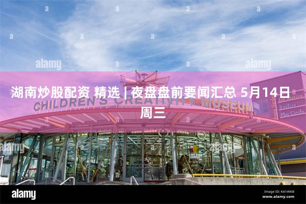 湖南炒股配资 精选 | 夜盘盘前要闻汇总 5月14日 周三