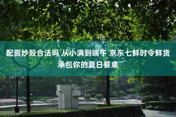 配资炒股合法吗 从小满到端午 京东七鲜时令鲜货承包你的夏日餐桌
