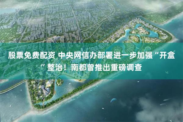 股票免费配资 中央网信办部署进一步加强“开盒”整治！南都曾推出重磅调查