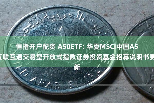 恒指开户配资 A50ETF: 华夏MSCI中国A50互联互通交易型开放式指数证券投资基金招募说明书更新