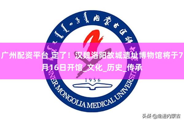 广州配资平台 定了！汉魏洛阳故城遗址博物馆将于7月16日开馆_文化_历史_传承
