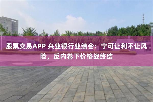 股票交易APP 兴业银行业绩会：宁可让利不让风险，反内卷下价格战终结