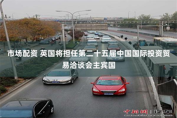 市场配资 英国将担任第二十五届中国国际投资贸易洽谈会主宾国