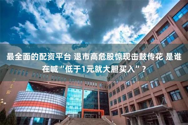 最全面的配资平台 退市高危股惊现击鼓传花 是谁在喊“低于1元就大胆买入”？