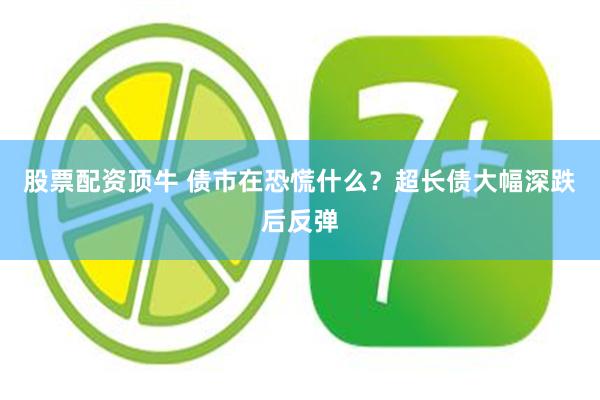 股票配资顶牛 债市在恐慌什么？超长债大幅深跌后反弹