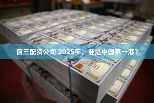 前三配资公司 2025年，谁是中国第一港？